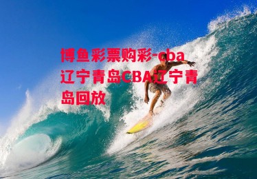 博鱼彩票购彩-cba辽宁青岛CBA辽宁青岛回放