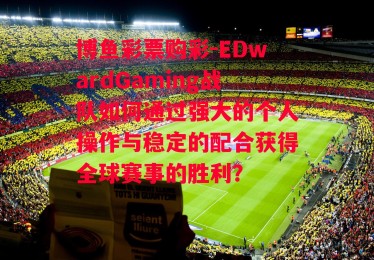 博鱼彩票购彩-EDwardGaming战队如何通过强大的个人操作与稳定的配合获得全球赛事的胜利？