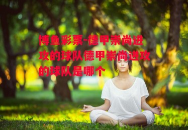 博鱼彩票-德甲崇尚进攻的球队德甲崇尚进攻的球队是哪个