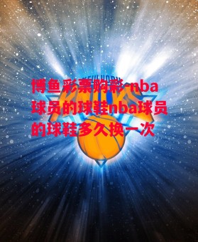 博鱼彩票购彩-nba球员的球鞋nba球员的球鞋多久换一次