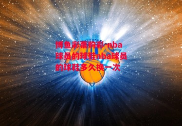 博鱼彩票购彩-nba球员的球鞋nba球员的球鞋多久换一次