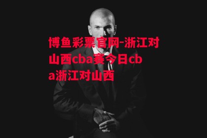 博鱼彩票官网-浙江对山西cba赛今日cba浙江对山西