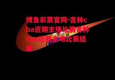 博鱼彩票官网-吉林cba近期主场比赛吉林cba近期主场比赛结果