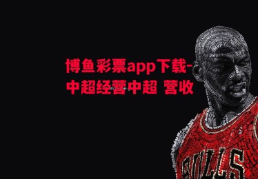 博鱼彩票app下载-中超经营中超 营收